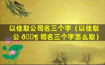 以佳取公司名三个字（以佳取公 🐶 司名三个字怎么取）